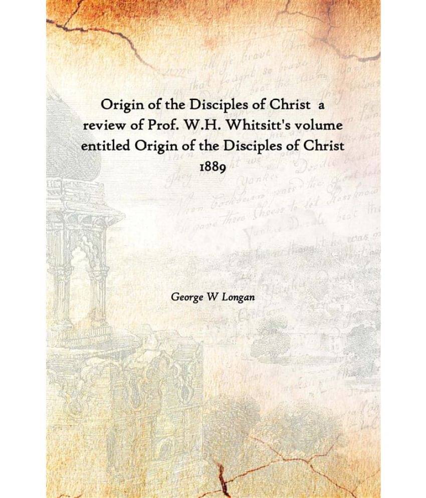 Origin Of The Disciples Of Christ A Review Of Prof. W.H. Whitsitt'S Volume Entitled Origin Of The Disciples Of Christ 1889 [H.. Origin Of The Disciples Of Christ A Review Of Prof. W.H. Whitsitt'S Volume Entitled Origin Of The Disciples Of Christ 1889 [H..