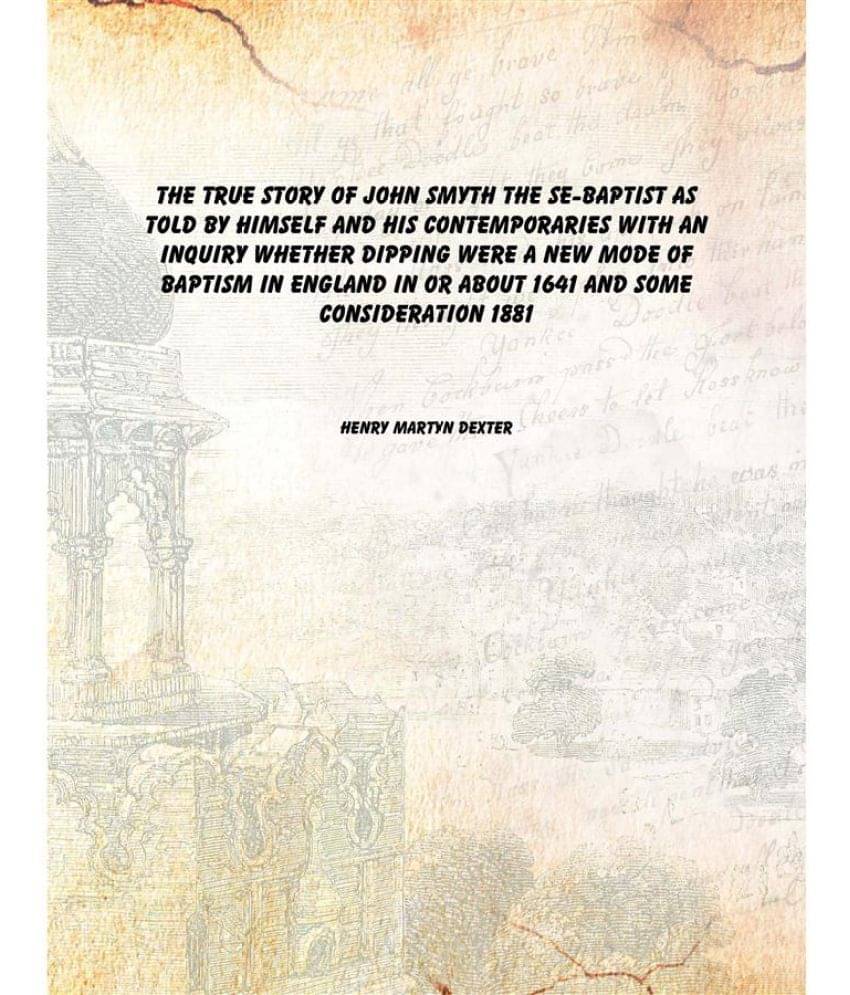 The true story of John Smyth the Se-Baptist as told by himself and his contemporaries With an inquiry whether dipping were a .. The true story of John Smyth the Se-Baptist as told by himself and his contemporaries With an inquiry whether dipping were a ..