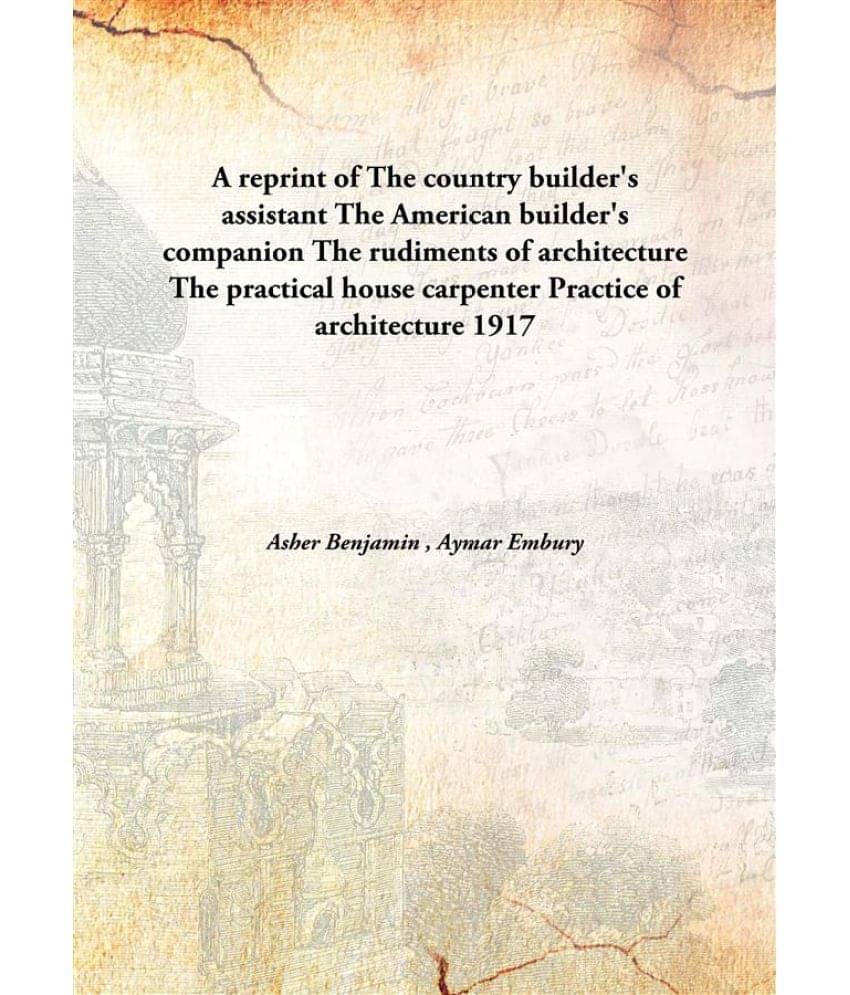 A Reprint Of The Country Builder'S Assistant The American Builder'S Companion The Rudiments Of Architecture The Practical Hou.. A Reprint Of The Country Builder'S Assistant The American Builder'S Companion The Rudiments Of Architecture The Practical Hou..