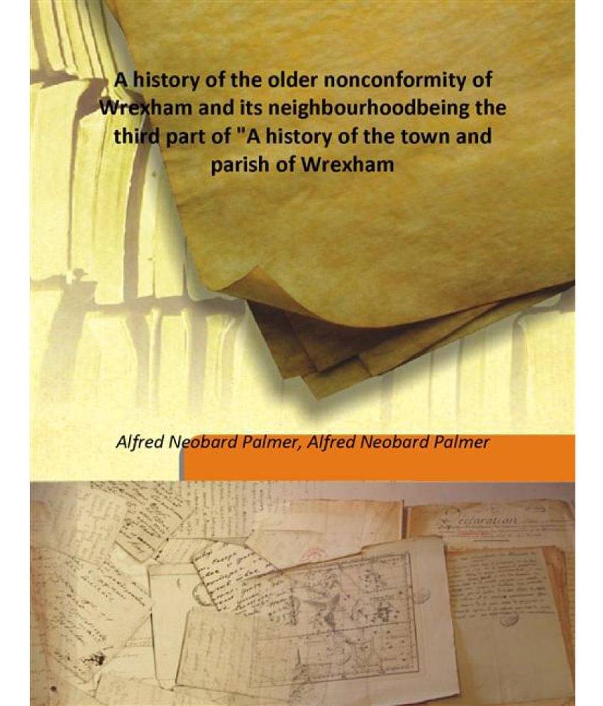 A history of the older nonconformity of Wrexham and its neighbourhood being the third part of "A history of the town and pari.. A history of the older nonconformity of Wrexham and its neighbourhood being the third part of "A history of the town and pari..