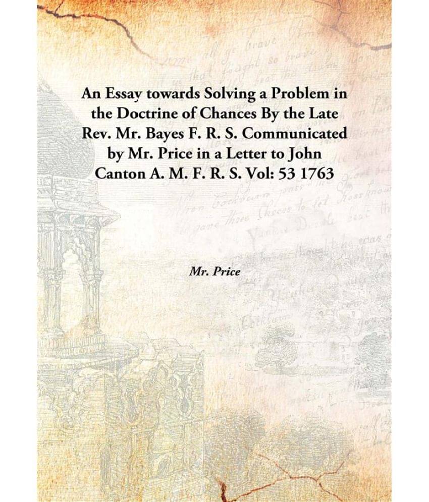 An Essay towards Solving a Problem in the Doctrine of Chances By the Late Rev. Mr. Bayes F. R. S. Communicated by Mr. Price i.. An Essay towards Solving a Problem in the Doctrine of Chances By the Late Rev. Mr. Bayes F. R. S. Communicated by Mr. Price i..