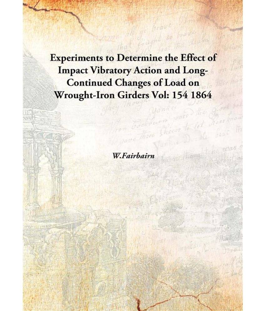 Experiments to Determine the Effect of Impact Vibratory Action and Long-Continued Changes of Load on Wrought-Iron Girders Vol.. Experiments to Determine the Effect of Impact Vibratory Action and Long-Continued Changes of Load on Wrought-Iron Girders Vol..