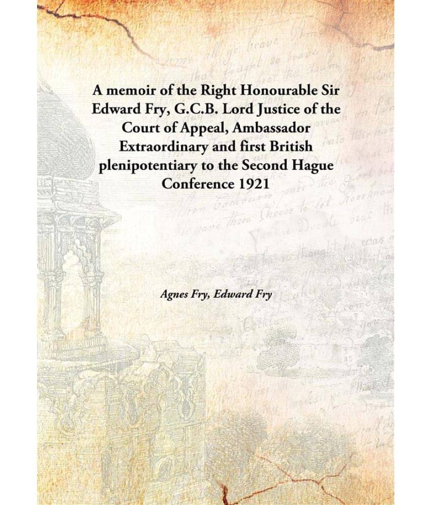A memoir of the Right Honourable Sir Edward Fry, G.C.B. Lord Justice of the Court of Appeal, Ambassador Extraordinary and fir.. A memoir of the Right Honourable Sir Edward Fry, G.C.B. Lord Justice of the Court of Appeal, Ambassador Extraordinary and fir..
