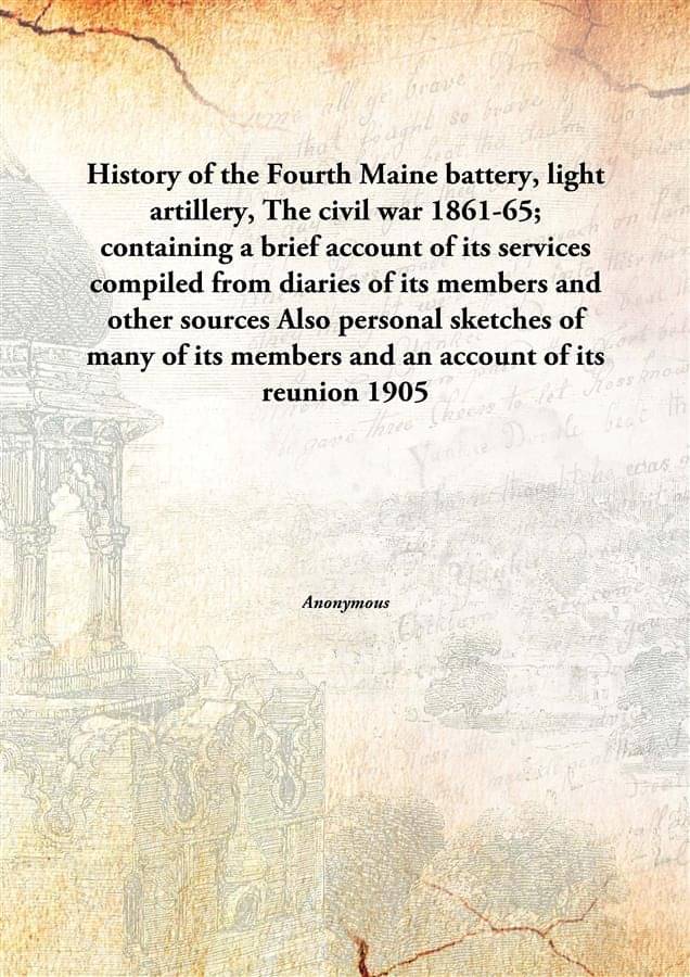 History of the Fourth Maine battery, light artillery, The civil war 1861-65; containing a brief account of its services compi.. History of the Fourth Maine battery, light artillery, The civil war 1861-65; containing a brief account of its services compi..