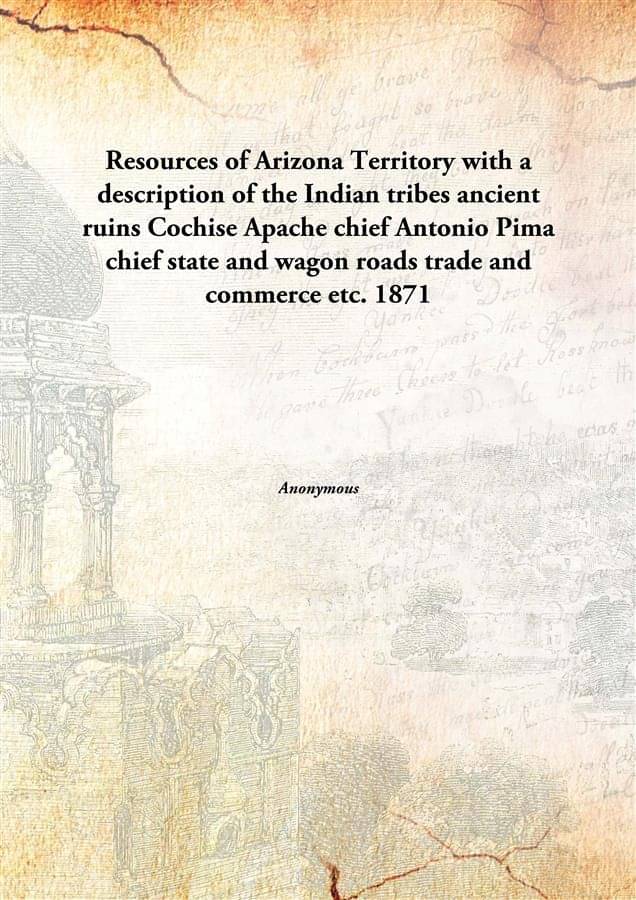 Resources of Arizona Territory with a description of the Indian tribes ancient ruins Cochise Apache chief Antonio Pima chief .. Resources of Arizona Territory with a description of the Indian tribes ancient ruins Cochise Apache chief Antonio Pima chief ..