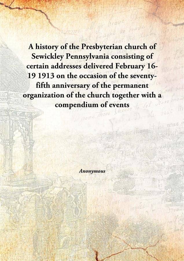 A history of the Presbyterian church of Sewickley Pennsylvania consisting of certain addresses delivered February 16-19 1913 .. A history of the Presbyterian church of Sewickley Pennsylvania consisting of certain addresses delivered February 16-19 1913 ..