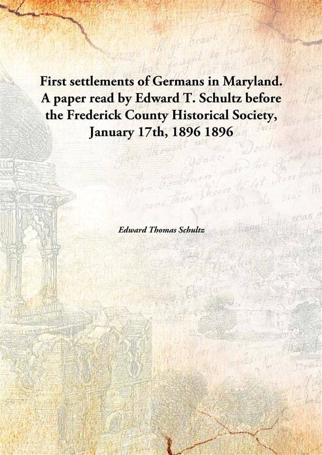 First settlements of Germans in Maryland. A paper read by Edward T. Schultz before the Frederick County Historical Society, J.. First settlements of Germans in Maryland. A paper read by Edward T. Schultz before the Frederick County Historical Society, J..
