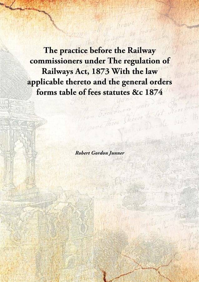     			The practice before the Railway commissioners under The regulation of Railways Act, 1873 With the law applicable thereto and ..