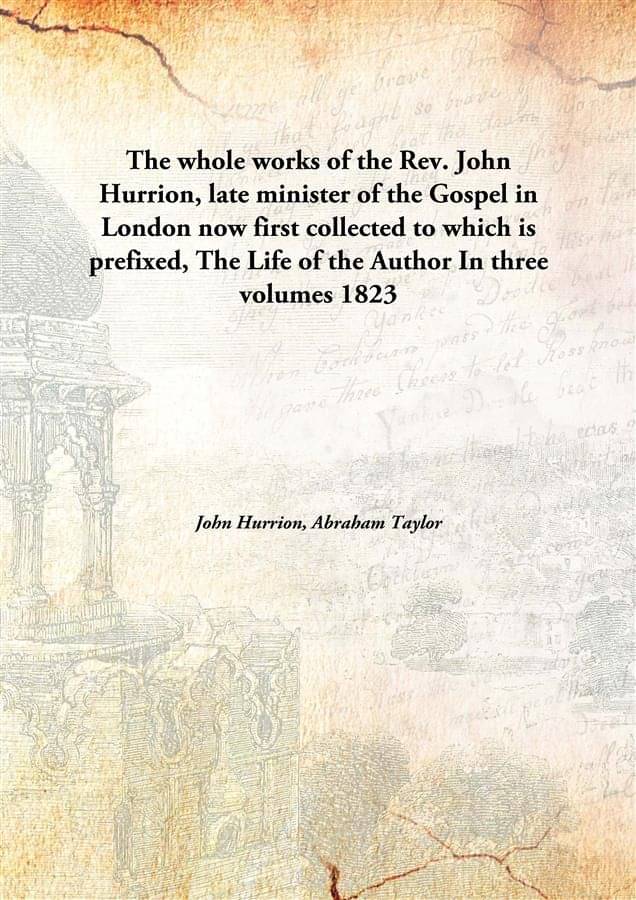 The whole works of the Rev. John Hurrion, late minister of the Gospel in London now first collected to which is prefixed, The.. The whole works of the Rev. John Hurrion, late minister of the Gospel in London now first collected to which is prefixed, The..