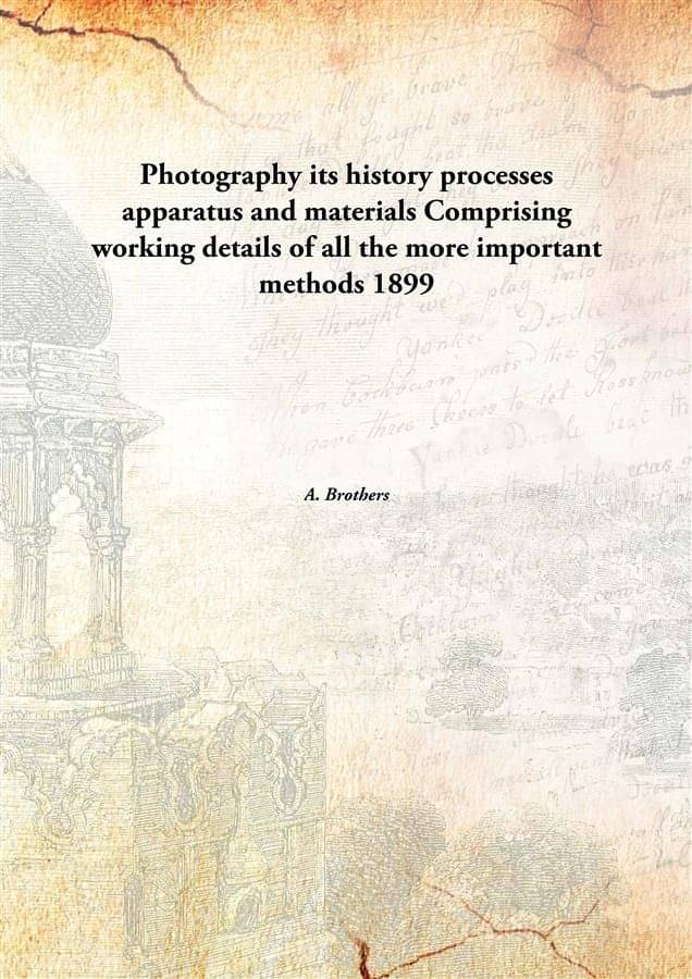 Photography its history processes apparatus and materials Comprising working details of all the more important methods 1899 Photography its history processes apparatus and materials Comprising working details of all the more important methods 1899