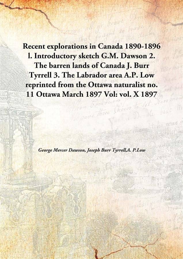 Recent explorations in Canada 1890-1896 l. Introductory sketch G.M. Dawson 2. The barren lands of Canada J. Burr Tyrrell 3. T.. Recent explorations in Canada 1890-1896 l. Introductory sketch G.M. Dawson 2. The barren lands of Canada J. Burr Tyrrell 3. T..