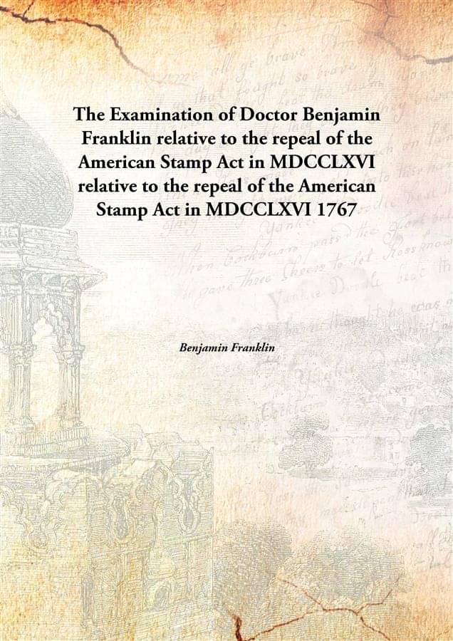     			The Examination of Doctor Benjamin Franklin relative to the repeal of the American Stamp Act in MDCCLXVI relative to the repe..