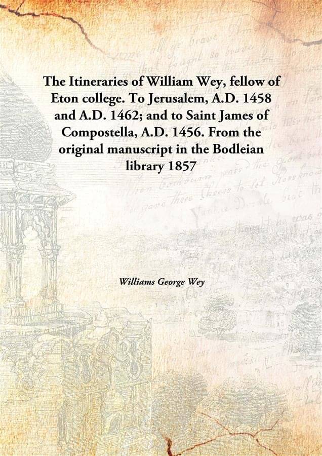 The Itineraries of William Wey, fellow of Eton college. To Jerusalem, A.D. 1458 and A.D. 1462; and to Saint James of Composte.. The Itineraries of William Wey, fellow of Eton college. To Jerusalem, A.D. 1458 and A.D. 1462; and to Saint James of Composte..