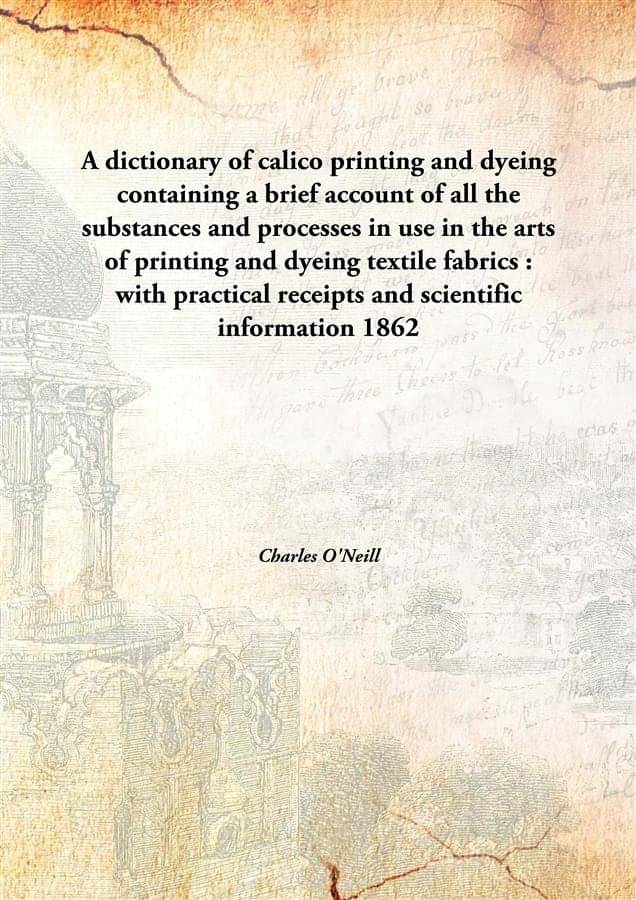A Dictionary Of Calico Printing And Dyeing Containing A Brief Account Of All The Substances And Processes In Use In The Arts .. A Dictionary Of Calico Printing And Dyeing Containing A Brief Account Of All The Substances And Processes In Use In The Arts ..