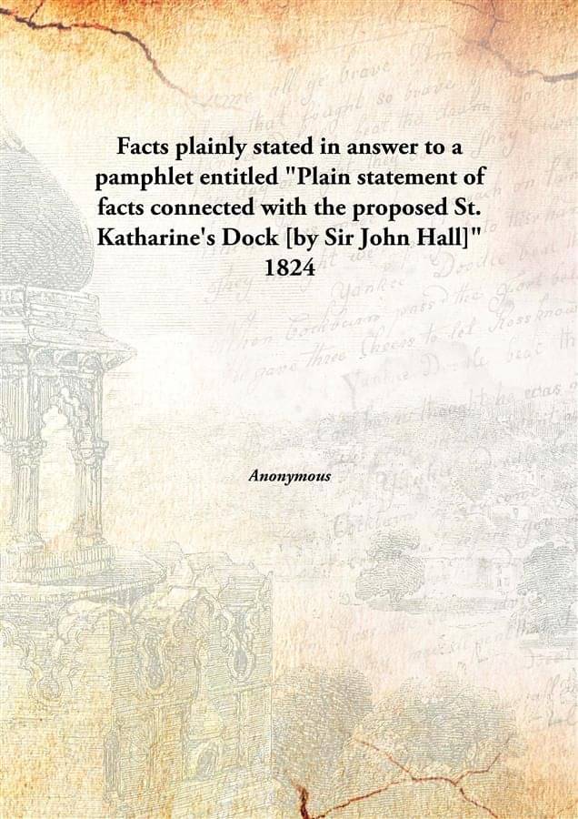     			Facts plainly stated in answer to a pamphlet entitled "Plain statement of facts connected with the proposed St. Katharine's D..