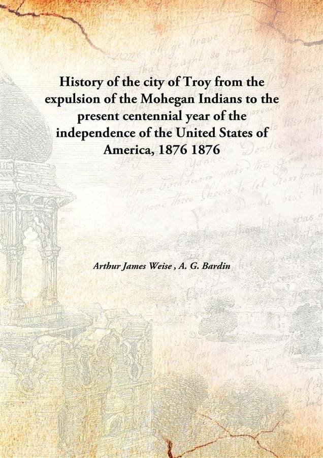 History of the city of Troy from the expulsion of the Mohegan Indians to the present centennial year of the independence of t.. History of the city of Troy from the expulsion of the Mohegan Indians to the present centennial year of the independence of t..