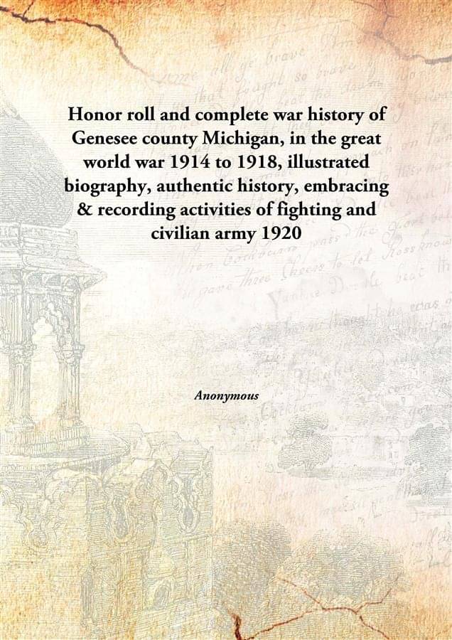 Honor roll and complete war history of Genesee county Michigan, in the great world war 1914 to 1918, illustrated biography, a.. Honor roll and complete war history of Genesee county Michigan, in the great world war 1914 to 1918, illustrated biography, a..
