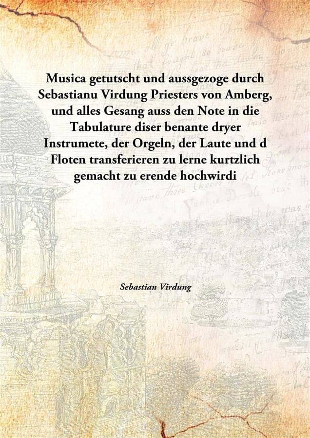 Musica getutscht und aussgezoge durch Sebastianu Virdung Priesters von Amberg, und alles Gesang auss den Note in die Tabulatu.. Musica getutscht und aussgezoge durch Sebastianu Virdung Priesters von Amberg, und alles Gesang auss den Note in die Tabulatu..