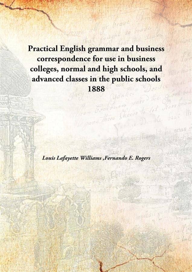 Practical English grammar and business correspondence for use in business colleges, normal and high schools, and advanced cla.. Practical English grammar and business correspondence for use in business colleges, normal and high schools, and advanced cla..