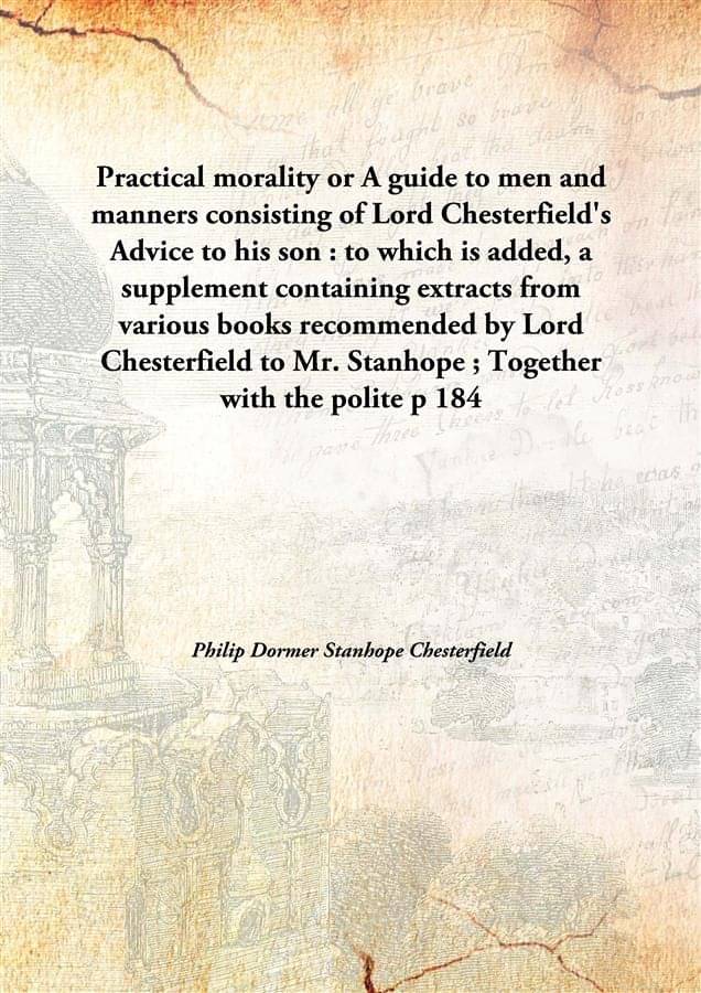 Practical morality or A guide to men and manners consisting of Lord Chesterfield's Advice to his son : to which is added, a s.. Practical morality or A guide to men and manners consisting of Lord Chesterfield's Advice to his son : to which is added, a s..