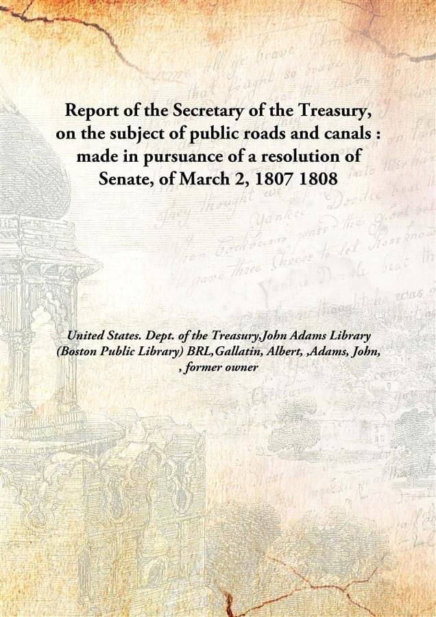 Report of the Secretary of the Treasury, on the subject of public roads and canals : made in pursuance of a resolution of Sen.. Report of the Secretary of the Treasury, on the subject of public roads and canals : made in pursuance of a resolution of Sen..