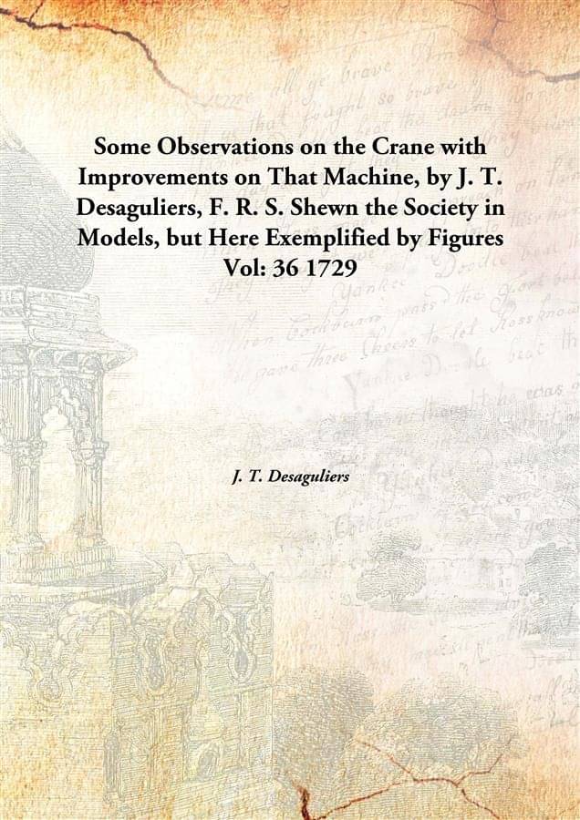 Some Observations on the Crane with Improvements on That Machine, by J. T. Desaguliers, F. R. S. Shewn the Society in Models,.. Some Observations on the Crane with Improvements on That Machine, by J. T. Desaguliers, F. R. S. Shewn the Society in Models,..