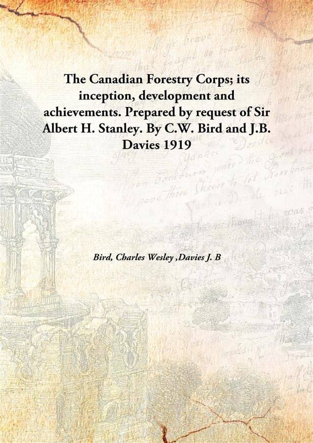 The Canadian Forestry Corps; its inception, development and achievements. Prepared by request of Sir Albert H. Stanley. By C... The Canadian Forestry Corps; its inception, development and achievements. Prepared by request of Sir Albert H. Stanley. By C...