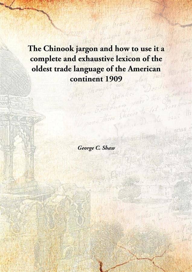 The Chinook jargon and how to use it a complete and exhaustive lexicon of the oldest trade language of the American continent.. The Chinook jargon and how to use it a complete and exhaustive lexicon of the oldest trade language of the American continent..