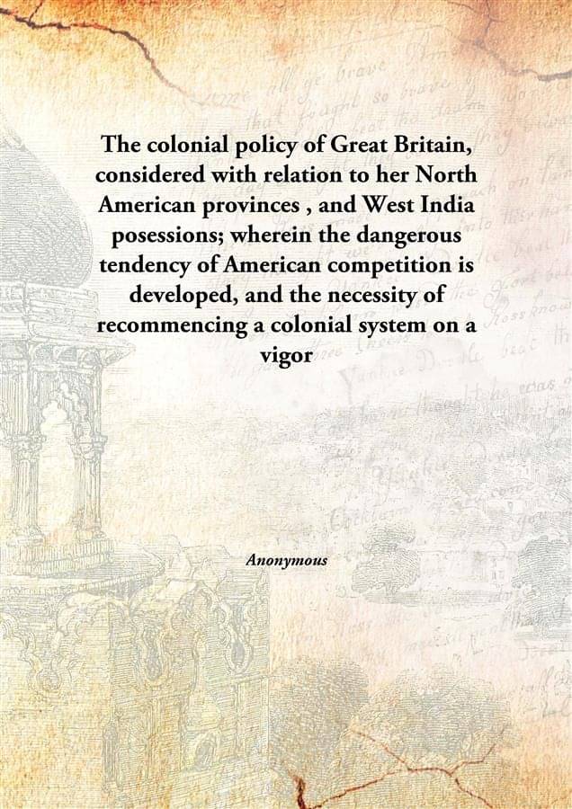 The colonial policy of Great Britain, considered with relation to her North American provinces , and West India posessions; w.. The colonial policy of Great Britain, considered with relation to her North American provinces , and West India posessions; w..