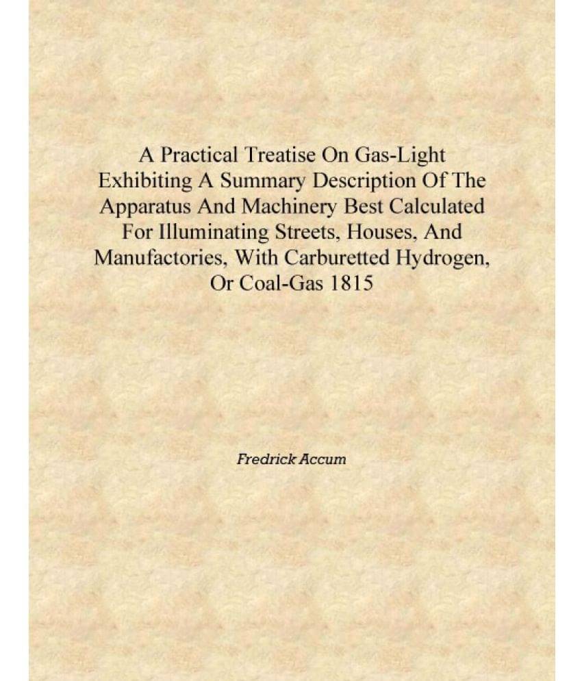 A practical treatise on gas-light exhibiting a summary description of the apparatus and machinery best calculated for illumina.. A practical treatise on gas-light exhibiting a summary description of the apparatus and machinery best calculated for illumina..