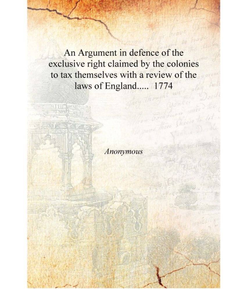 An Argument in defence of the exclusive right claimed by the colonies to tax themselves with a review of the laws of England.... An Argument in defence of the exclusive right claimed by the colonies to tax themselves with a review of the laws of England....