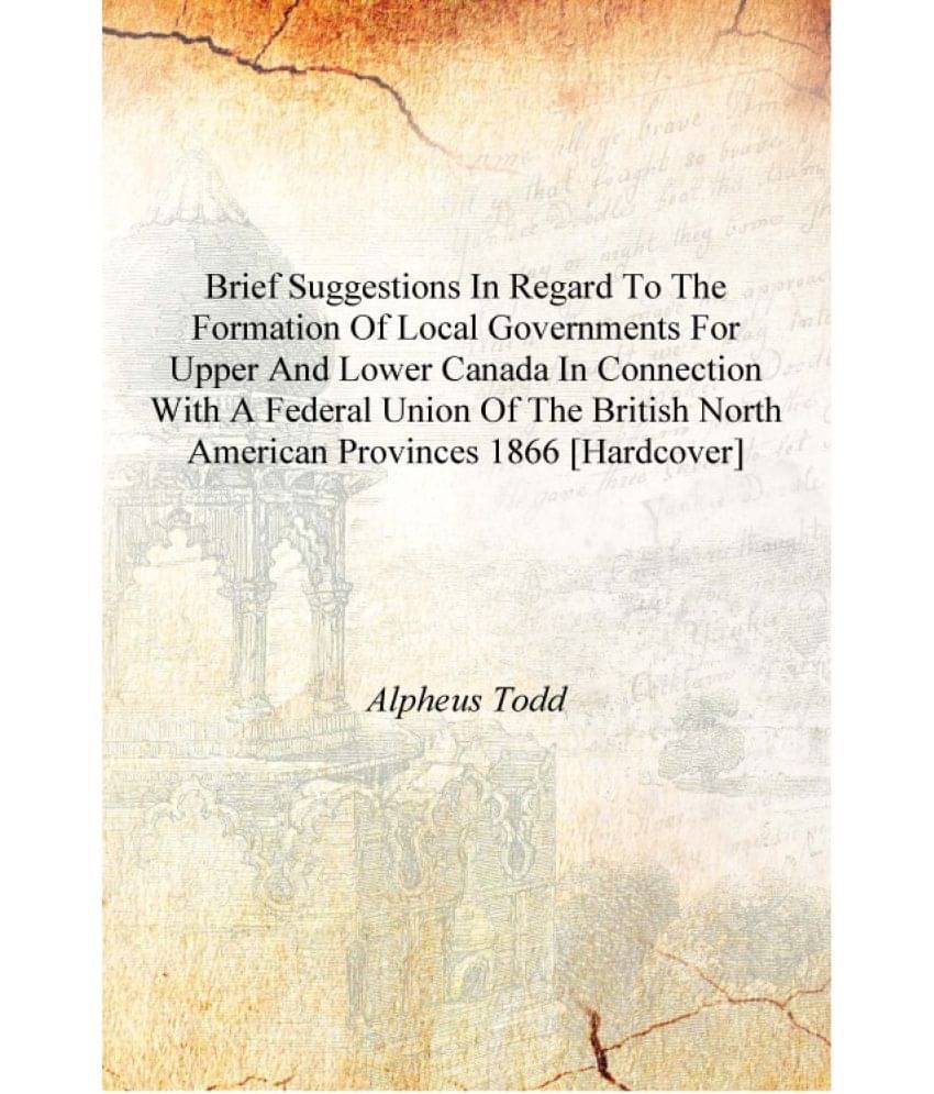 Brief suggestions in regard to the formation of local governments for Upper and Lower Canada in connection with a federal unio.. Brief suggestions in regard to the formation of local governments for Upper and Lower Canada in connection with a federal unio..