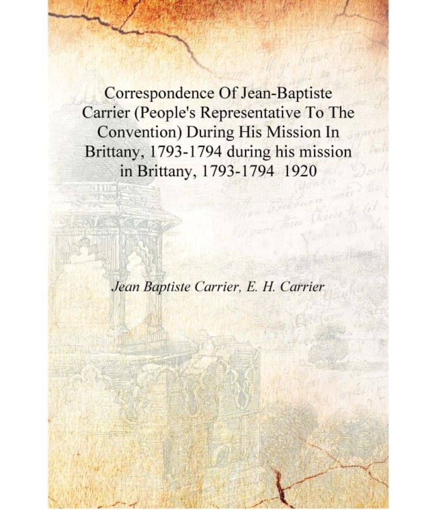 Correspondence Of Jean-Baptiste Carrier (People's Representative To The Convention) During His Mission In Brittany, 1793-1794 .. Correspondence Of Jean-Baptiste Carrier (People's Representative To The Convention) During His Mission In Brittany, 1793-1794 ..