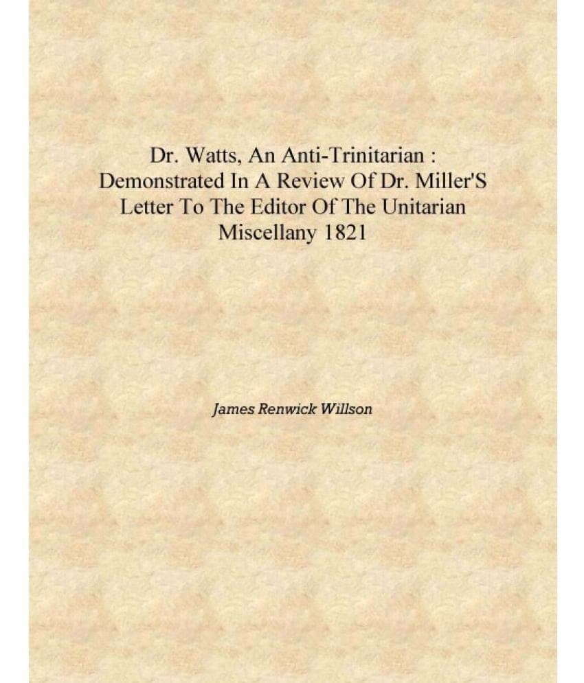 Dr. Watts, an Anti-Trinitarian : demonstrated in a review of Dr. Miller's letter to the editor of the Unitarian miscellany 182.. Dr. Watts, an Anti-Trinitarian : demonstrated in a review of Dr. Miller's letter to the editor of the Unitarian miscellany 182..