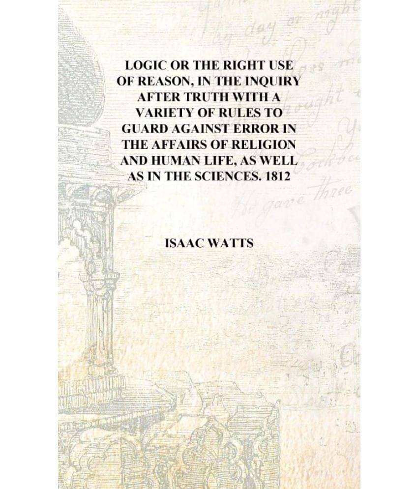 Logic or The right use of reason, in the inquiry after truth with a variety of rules to guard against error in the affairs of .. Logic or The right use of reason, in the inquiry after truth with a variety of rules to guard against error in the affairs of ..