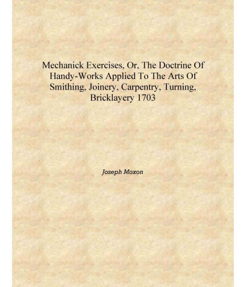 Mechanick exercises, or, The doctrine of handy-works applied to the arts of smithing, joinery, carpentry, turning, bricklayery.. Mechanick exercises, or, The doctrine of handy-works applied to the arts of smithing, joinery, carpentry, turning, bricklayery..