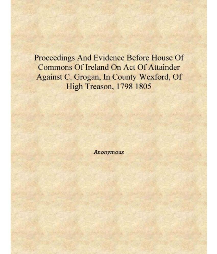 Proceedings and evidence before House of Commons of Ireland on Act of Attainder against C. Grogan, in County Wexford, of High .. Proceedings and evidence before House of Commons of Ireland on Act of Attainder against C. Grogan, in County Wexford, of High ..
