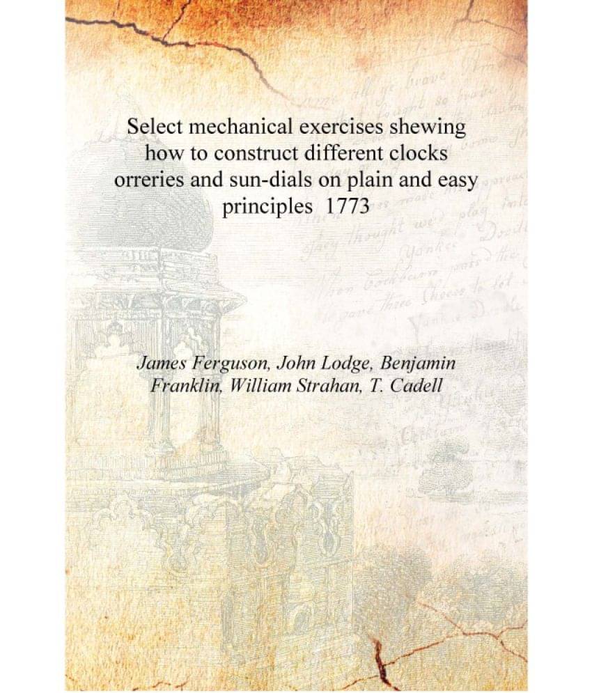 Select mechanical exercises shewing how to construct different clocks orreries and sun-dials on plain and easy principles 1773.. Select mechanical exercises shewing how to construct different clocks orreries and sun-dials on plain and easy principles 1773..