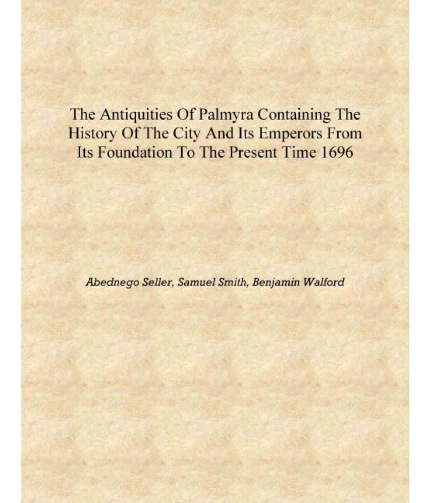 The antiquities of Palmyra Containing the history of the city and its emperors from its foundation to the present time 1696 [H.. The antiquities of Palmyra Containing the history of the city and its emperors from its foundation to the present time 1696 [H..