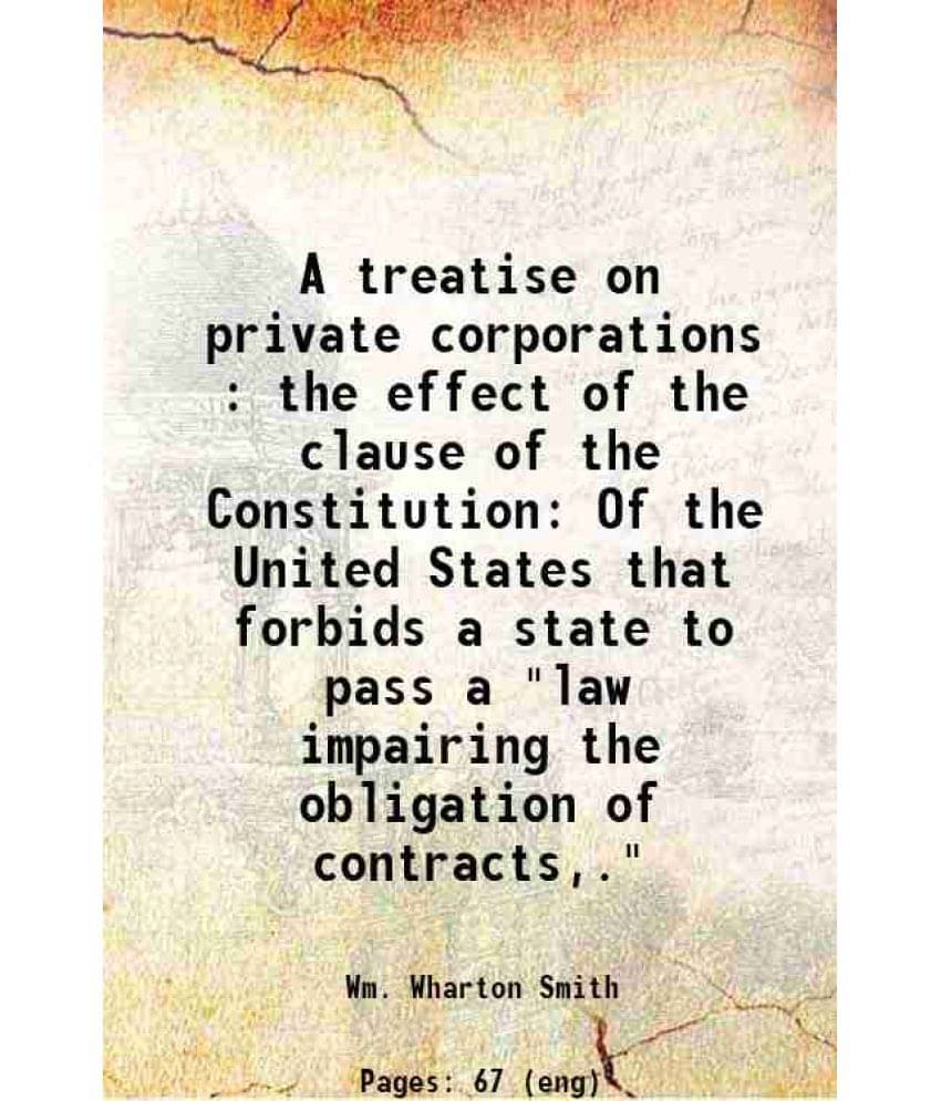 A Treatise On Private Corporations : The Effect Of The Clause Of The Constitution Of The United States That Forbids A State T-.. A Treatise On Private Corporations : The Effect Of The Clause Of The Constitution Of The United States That Forbids A State T-..