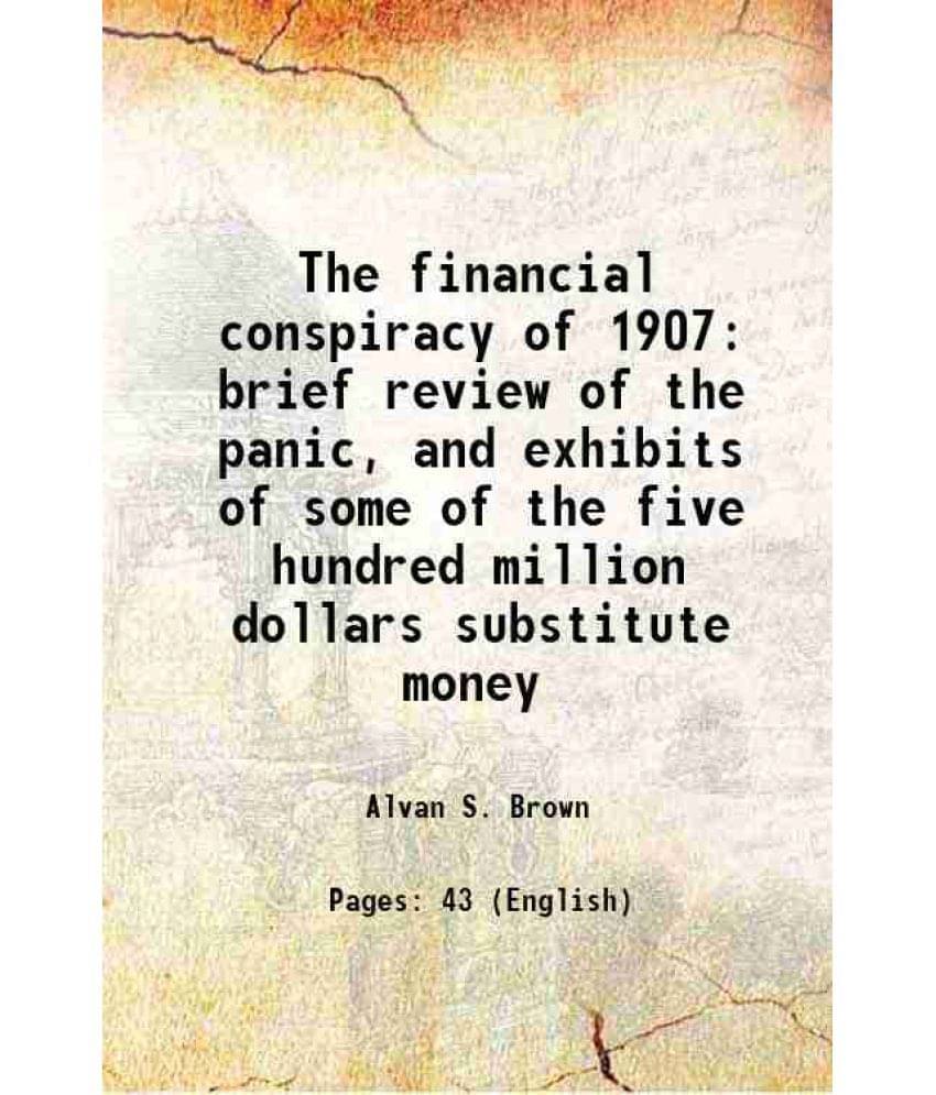 The Financial Conspiracy Of 1907 Brief Review Of The Panic, And Exhibits Of Some Of The Five Hundred Million Dollars Substitu-.. The Financial Conspiracy Of 1907 Brief Review Of The Panic, And Exhibits Of Some Of The Five Hundred Million Dollars Substitu-..