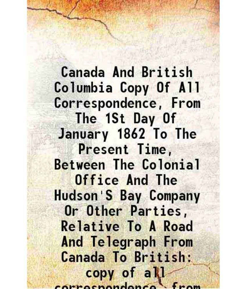 Canada And British Columbia Copy Of All Correspondence, From The 1St Day Of January 1862 To The Present Time, Between The Col-.. Canada And British Columbia Copy Of All Correspondence, From The 1St Day Of January 1862 To The Present Time, Between The Col-..