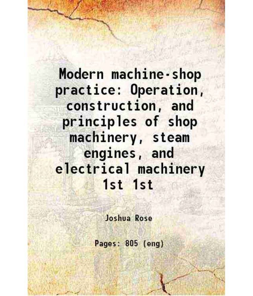 Modern Machine-Shop Practice Operation, Construction, And Principles Of Shop Machinery, Steam Engines, And Electrical Vol. 1st.. Modern Machine-Shop Practice Operation, Construction, And Principles Of Shop Machinery, Steam Engines, And Electrical Vol. 1st..