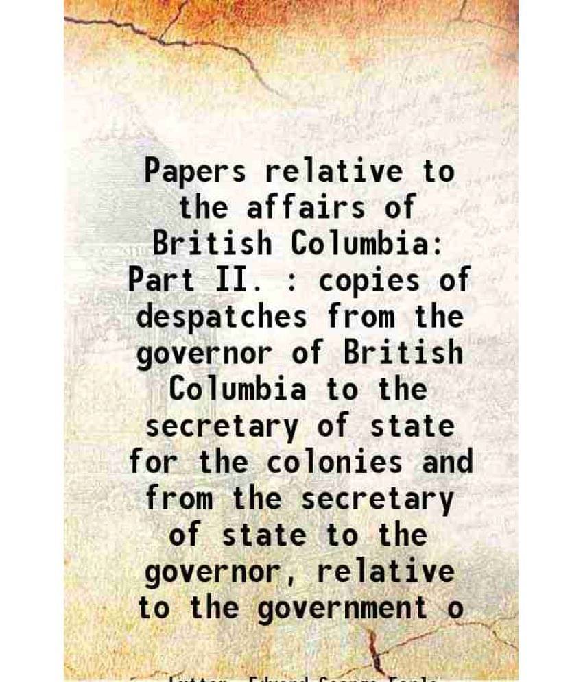 Papers Relative To The Affairs Of British Columbia Part Ii. : Copies Of Despatches From The Governor Of British Columbia To T-.. Papers Relative To The Affairs Of British Columbia Part Ii. : Copies Of Despatches From The Governor Of British Columbia To T-..