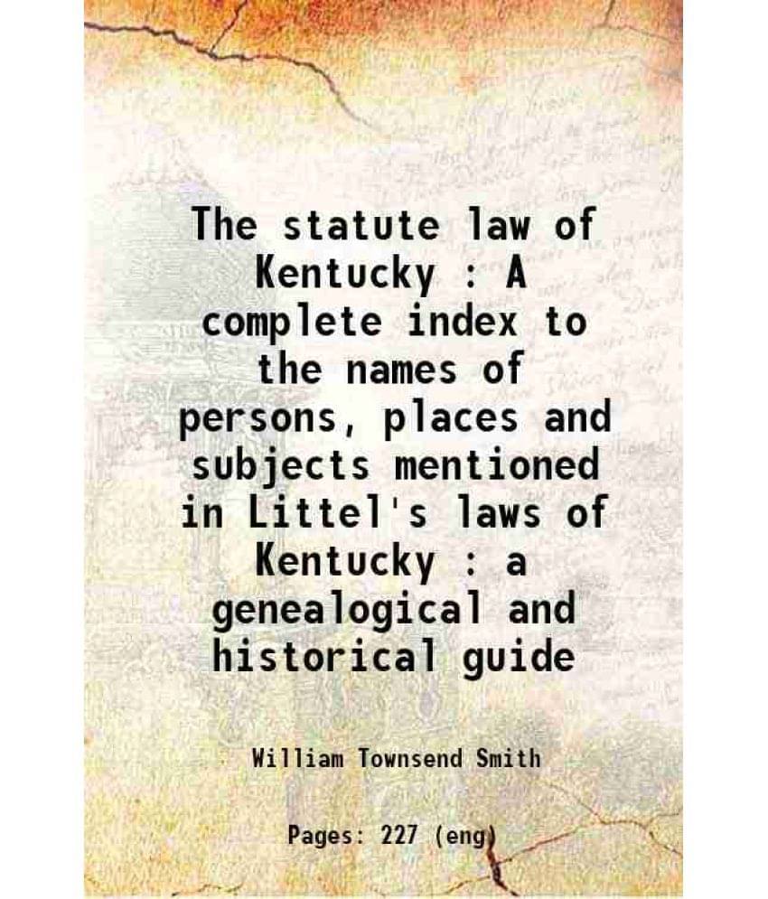 The Statute Law Of Kentucky : A Complete Index To The Names Of Persons, Places And Subjects Mentioned In Littel'S Laws Of Ken-.. The Statute Law Of Kentucky : A Complete Index To The Names Of Persons, Places And Subjects Mentioned In Littel'S Laws Of Ken-..