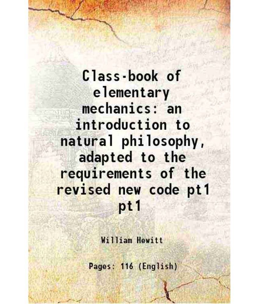 Class-Book Of Elementary Mechanics: An Introduction To Natural Philosophy, Adapted To The Requirements Of The Revised Vol. pt1.. Class-Book Of Elementary Mechanics: An Introduction To Natural Philosophy, Adapted To The Requirements Of The Revised Vol. pt1..