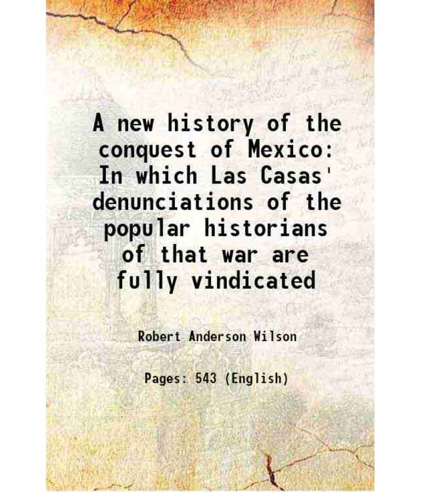A New History Of The Conquest Of Mexico In Which Las Casas' Denunciations Of The Popular Historians Of That War Are Fully Vin-.. A New History Of The Conquest Of Mexico In Which Las Casas' Denunciations Of The Popular Historians Of That War Are Fully Vin-..