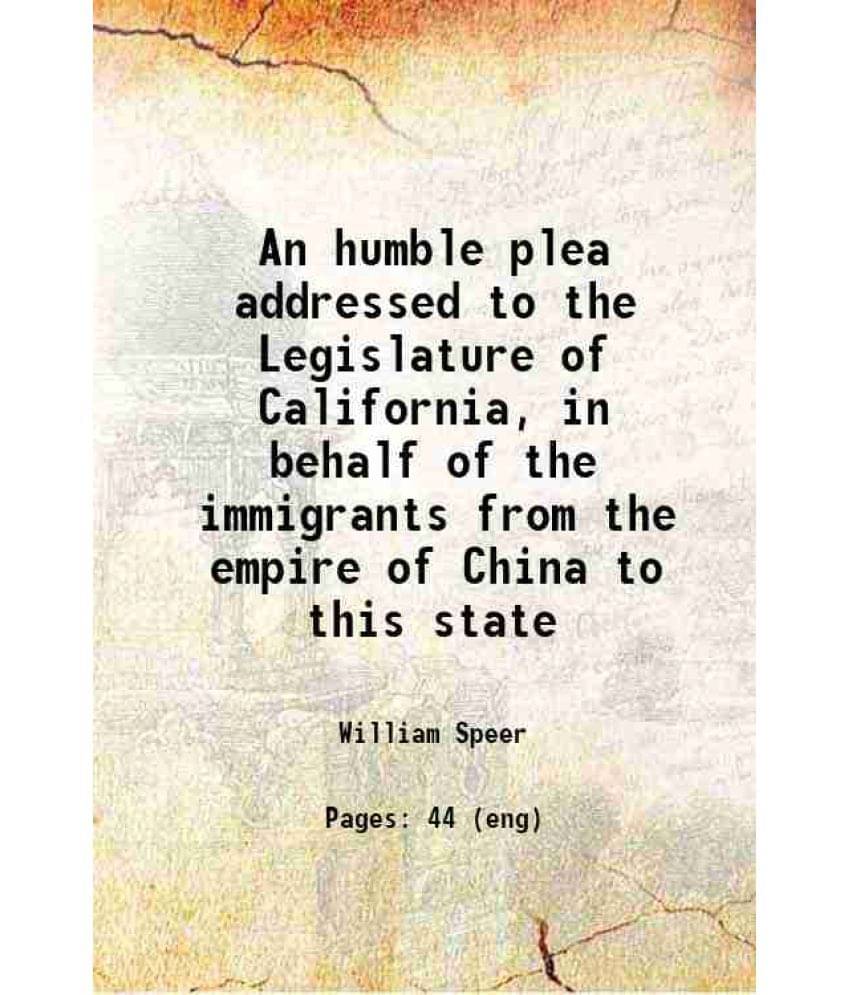 An Humble Plea Addressed To The Legislature Of California, In Behalf Of The Immigrants From The Empire Of China To This State-.. An Humble Plea Addressed To The Legislature Of California, In Behalf Of The Immigrants From The Empire Of China To This State-..