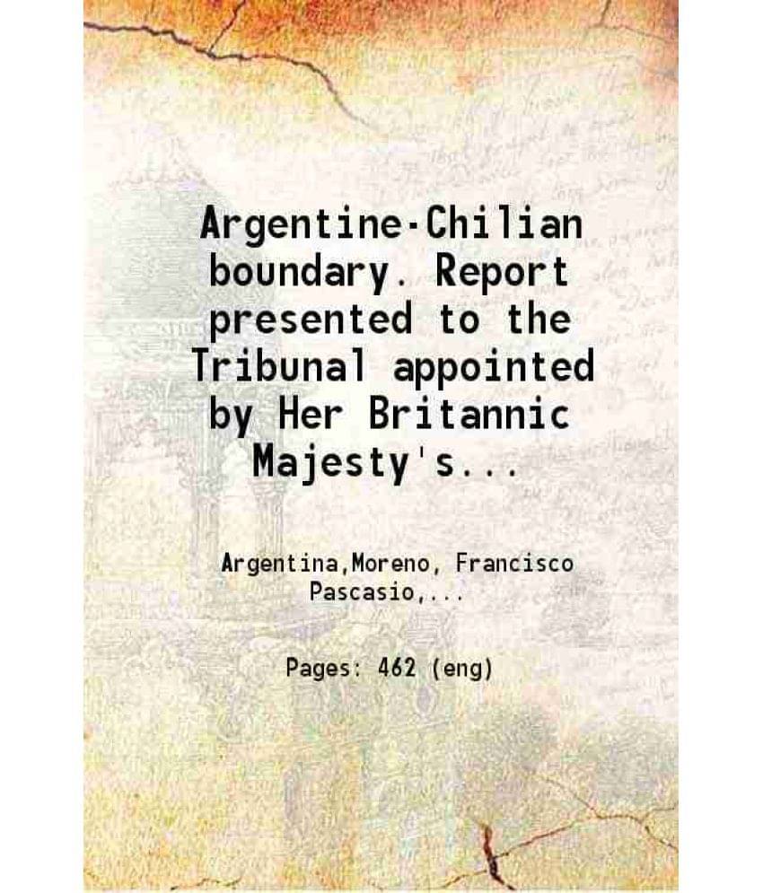 Argentine-Chilian Boundary Report Presented To The Tribunal Appointed By Her Britannic Majesty'S Government To Consider And -.. Argentine-Chilian Boundary Report Presented To The Tribunal Appointed By Her Britannic Majesty'S Government To Consider And -..