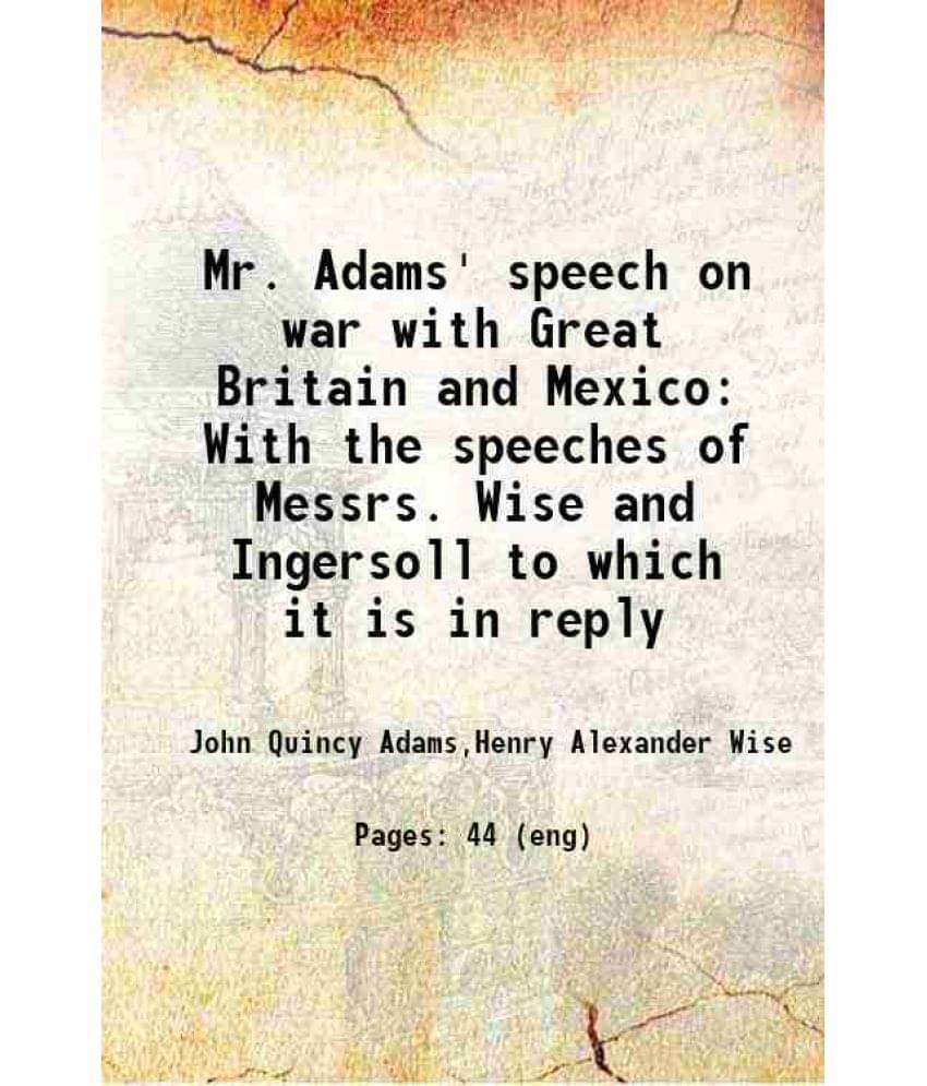 Mr. Adams' Speech On War With Great Britain And Mexico With The Speeches Of Messrs. Wise And Ingersoll To Which It Is In Repl-.. Mr. Adams' Speech On War With Great Britain And Mexico With The Speeches Of Messrs. Wise And Ingersoll To Which It Is In Repl-..